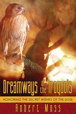 Dreamways Of The Iroquois: Honoring The Secret Wishes Of The
