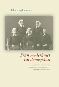 Från moderhuset till domkyrkan : upptagning, invigning och vigning av diakoner och diakonissor i Svenska kyrkan 1855-1999